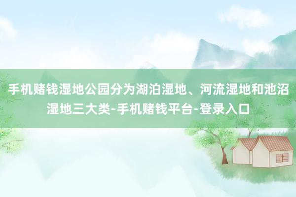 手机赌钱湿地公园分为湖泊湿地、河流湿地和池沼湿地三大类-手机赌钱平台-登录入口