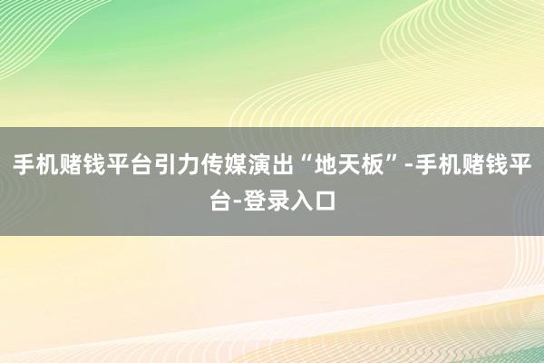 手机赌钱平台引力传媒演出“地天板”-手机赌钱平台-登录入口