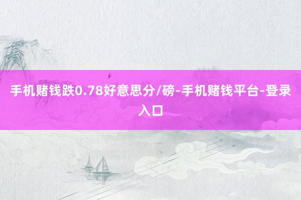 手机赌钱跌0.78好意思分/磅-手机赌钱平台-登录入口