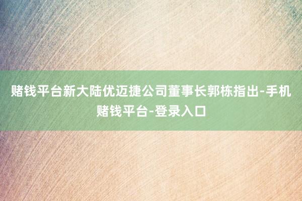 赌钱平台新大陆优迈捷公司董事长郭栋指出-手机赌钱平台-登录入口