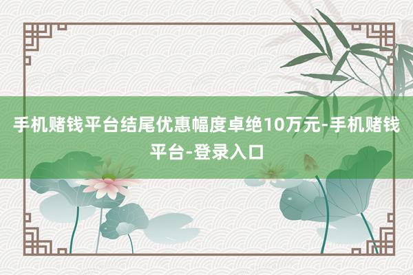 手机赌钱平台结尾优惠幅度卓绝10万元-手机赌钱平台-登录入口
