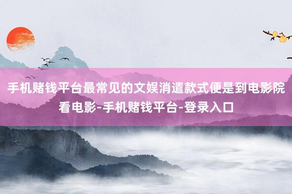 手机赌钱平台最常见的文娱消遣款式便是到电影院看电影-手机赌钱平台-登录入口