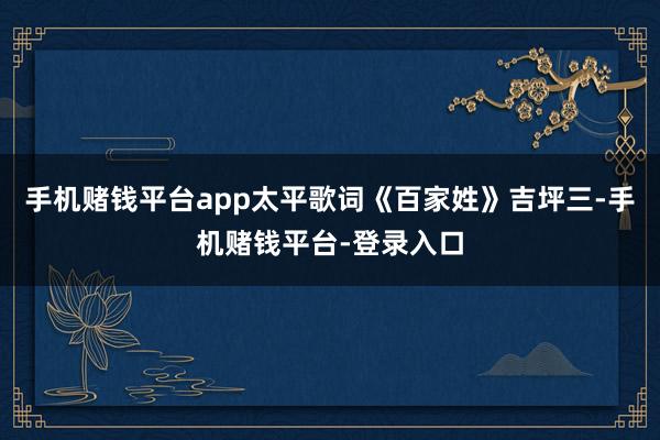 手机赌钱平台app太平歌词《百家姓》吉坪三-手机赌钱平台-登录入口
