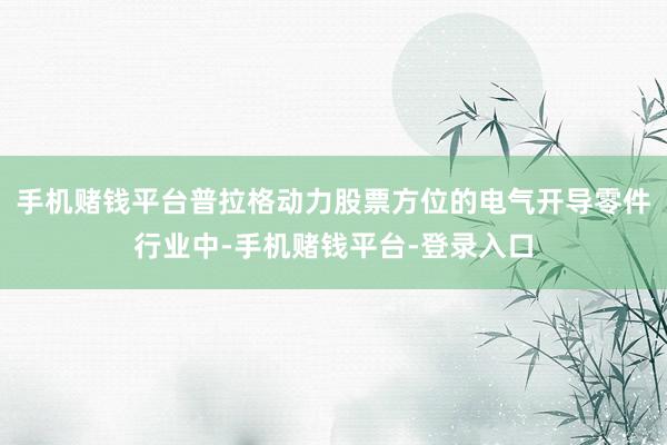 手机赌钱平台普拉格动力股票方位的电气开导零件行业中-手机赌钱平台-登录入口