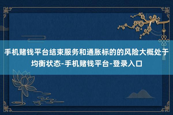 手机赌钱平台结束服务和通胀标的的风险大概处于均衡状态-手机赌钱平台-登录入口