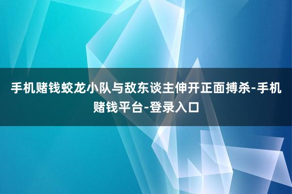 手机赌钱蛟龙小队与敌东谈主伸开正面搏杀-手机赌钱平台-登录入口