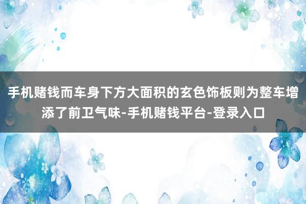 手机赌钱而车身下方大面积的玄色饰板则为整车增添了前卫气味-手机赌钱平台-登录入口