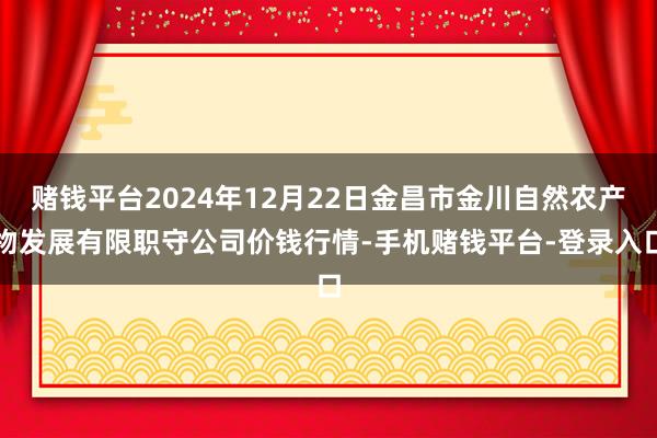 赌钱平台2024年12月22日金昌市金川自然农产物发展有限职守公司价钱行情-手机赌钱平台-登录入口