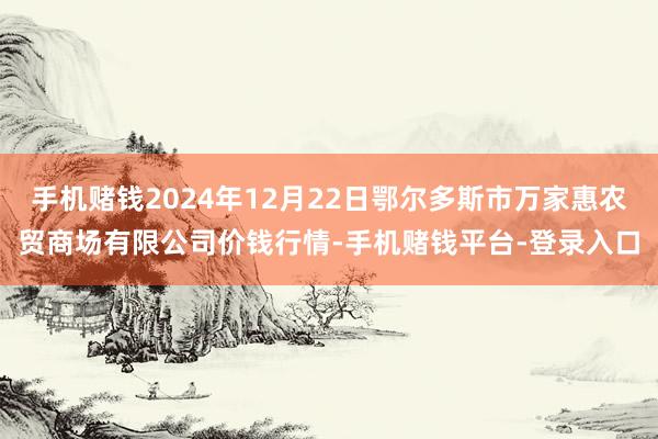 手机赌钱2024年12月22日鄂尔多斯市万家惠农贸商场有限公司价钱行情-手机赌钱平台-登录入口