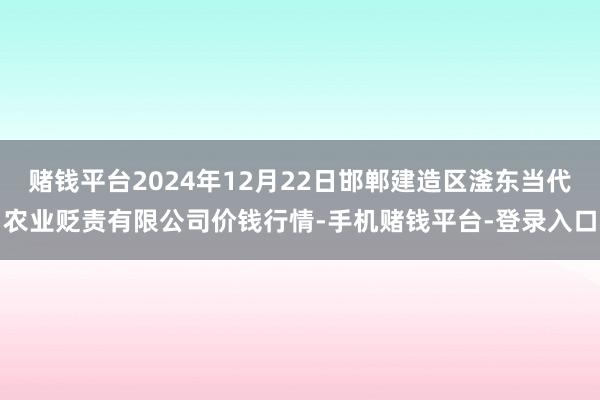 赌钱平台2024年12月22日邯郸建造区滏东当代农业贬责有限公司价钱行情-手机赌钱平台-登录入口