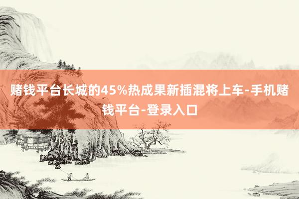 赌钱平台长城的45%热成果新插混将上车-手机赌钱平台-登录入口