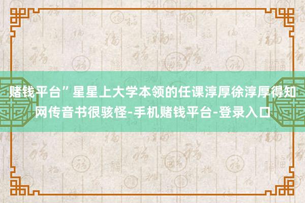 赌钱平台”星星上大学本领的任课淳厚徐淳厚得知网传音书很骇怪-手机赌钱平台-登录入口