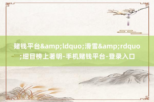 赌钱平台&ldquo;滑雪&rdquo;细目榜上著明-手机赌钱平台-登录入口