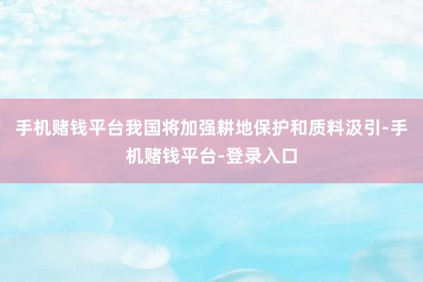 手机赌钱平台我国将加强耕地保护和质料汲引-手机赌钱平台-登录入口
