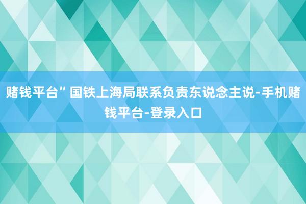 赌钱平台”国铁上海局联系负责东说念主说-手机赌钱平台-登录入口