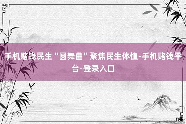 手机赌钱民生“圆舞曲”聚焦民生体恤-手机赌钱平台-登录入口
