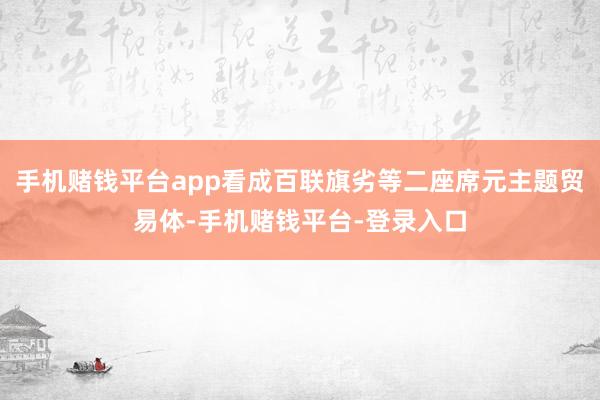 手机赌钱平台app看成百联旗劣等二座席元主题贸易体-手机赌钱平台-登录入口