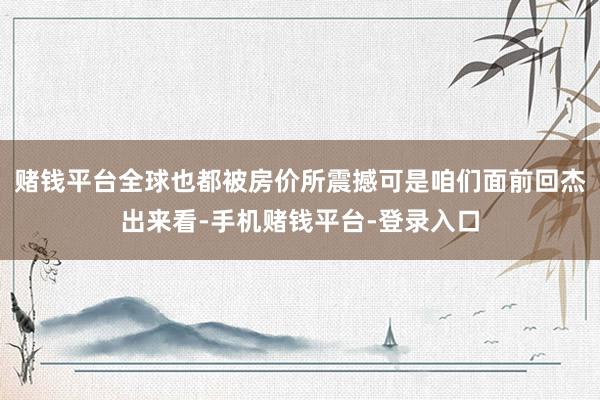 赌钱平台全球也都被房价所震撼可是咱们面前回杰出来看-手机赌钱平台-登录入口