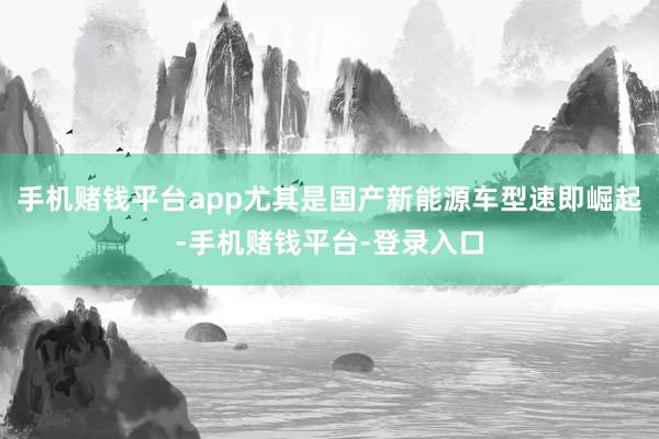 手机赌钱平台app尤其是国产新能源车型速即崛起-手机赌钱平台-登录入口
