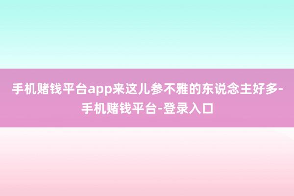 手机赌钱平台app来这儿参不雅的东说念主好多-手机赌钱平台-登录入口