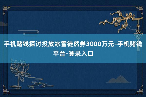 手机赌钱探讨投放冰雪徒然券3000万元-手机赌钱平台-登录入口