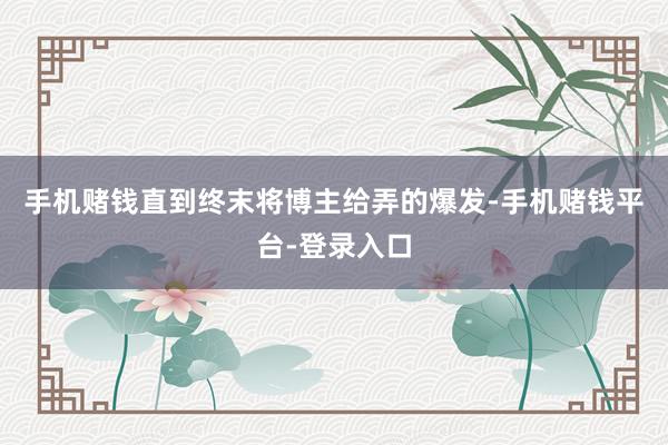 手机赌钱直到终末将博主给弄的爆发-手机赌钱平台-登录入口