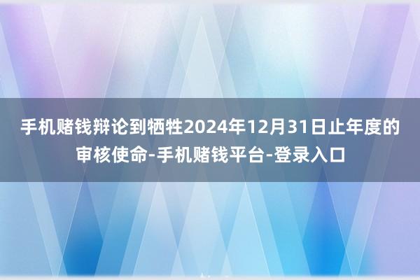 手机赌钱辩论到牺牲2024年12月31日止年度的审核使命-手机赌钱平台-登录入口