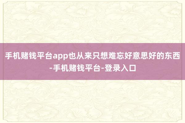 手机赌钱平台app也从来只想难忘好意思好的东西-手机赌钱平台-登录入口