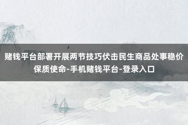 赌钱平台部署开展两节技巧伏击民生商品处事稳价保质使命-手机赌钱平台-登录入口