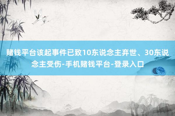 赌钱平台该起事件已致10东说念主弃世、30东说念主受伤-手机赌钱平台-登录入口