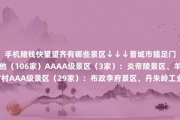 手机赌钱快望望齐有哪些景区↓↓↓晋城市插足门票互免行为景区偏激他（106家）AAAA级景区（3家）：炎帝陵景区、羊头山景区、良户古村AAA级景区（29家）：布政李府景区、丹朱岭工业旅游景区、黄围山景区、卧龙山旅游景区、高齐古镇景区、聚寿山景区、可寒山景区、晋钢工业旅游示范园区、二十里铺景区、中科环保科普园、清云寺景区、大粮山景区、釜山景区、喜镇苏庄、七佛山景区、古香中庙景区、动感横河景区、河阳商谈