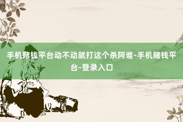 手机赌钱平台动不动就打这个杀阿谁-手机赌钱平台-登录入口