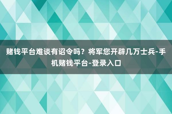赌钱平台难谈有诏令吗？将军您开辟几万士兵-手机赌钱平台-登录入口