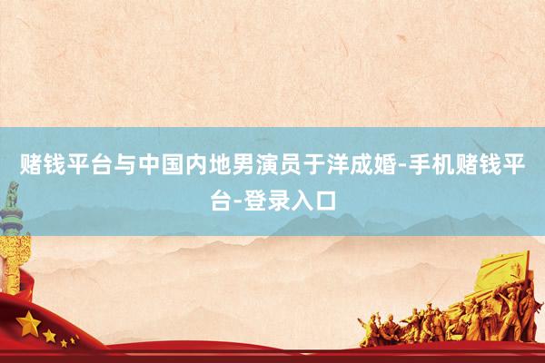赌钱平台与中国内地男演员于洋成婚-手机赌钱平台-登录入口
