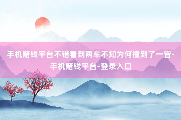 手机赌钱平台不错看到两车不知为何撞到了一皆-手机赌钱平台-登录入口