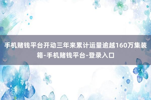 手机赌钱平台开动三年来累计运量逾越160万集装箱-手机赌钱平台-登录入口