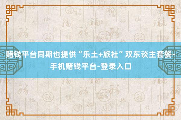 赌钱平台同期也提供“乐土+旅社”双东谈主套餐-手机赌钱平台-登录入口