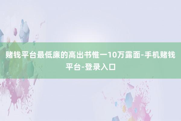 赌钱平台最低廉的高出书惟一10万露面-手机赌钱平台-登录入口