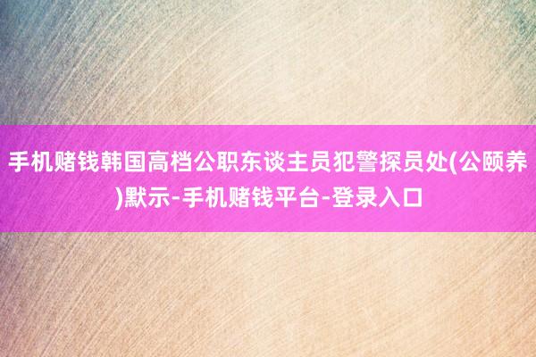 手机赌钱韩国高档公职东谈主员犯警探员处(公颐养)默示-手机赌钱平台-登录入口