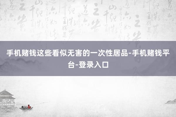 手机赌钱这些看似无害的一次性居品-手机赌钱平台-登录入口