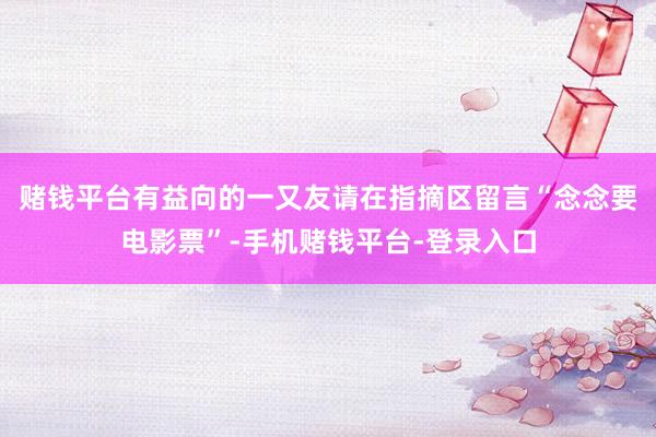 赌钱平台有益向的一又友请在指摘区留言“念念要电影票”-手机赌钱平台-登录入口