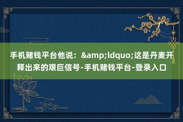 手机赌钱平台他说：&ldquo;这是丹麦开释出来的艰巨信号-手机赌钱平台-登录入口