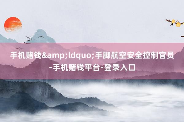 手机赌钱&ldquo;手脚航空安全控制官员-手机赌钱平台-登录入口