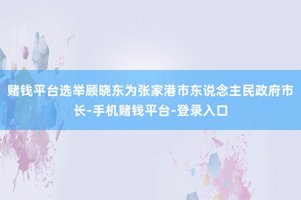 赌钱平台选举顾晓东为张家港市东说念主民政府市长-手机赌钱平台-登录入口