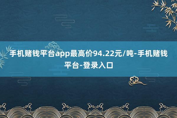 手机赌钱平台app最高价94.22元/吨-手机赌钱平台-登录入口