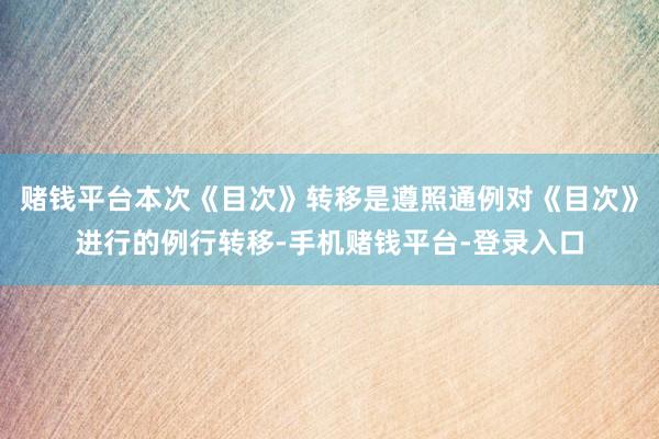 赌钱平台本次《目次》转移是遵照通例对《目次》进行的例行转移-手机赌钱平台-登录入口