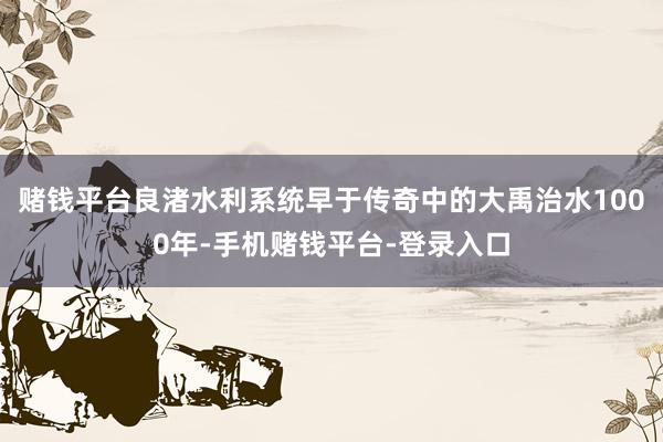 赌钱平台良渚水利系统早于传奇中的大禹治水1000年-手机赌钱平台-登录入口