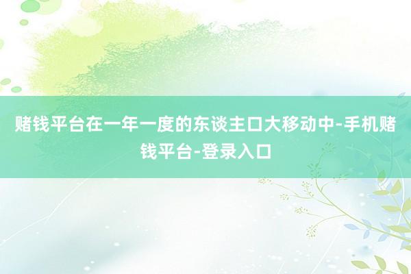 赌钱平台在一年一度的东谈主口大移动中-手机赌钱平台-登录入口