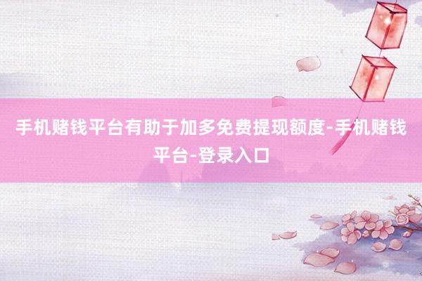 手机赌钱平台有助于加多免费提现额度-手机赌钱平台-登录入口