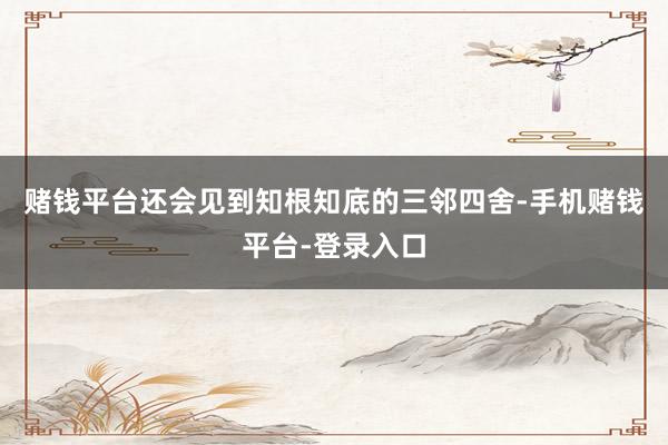 赌钱平台还会见到知根知底的三邻四舍-手机赌钱平台-登录入口